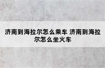 济南到海拉尔怎么乘车 济南到海拉尔怎么坐火车